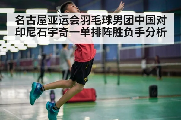 名古屋亚运会羽毛球男团中国对印尼石宇奇一单排阵胜负手分析 | MKSPORTS