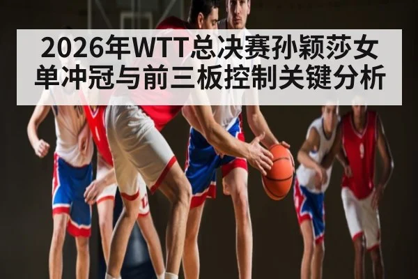 2026年WTT总决赛孙颖莎女单冲冠与前三板控制关键分析 | MKSPORTS